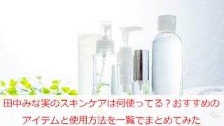 田中みな実のスキンケアは何使ってる？おすすめのアイテムと使用方法を一覧でまとめてみた